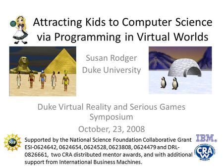 Attracting Kids to Computer Science via Programming in Virtual Worlds Susan Rodger Duke University Duke Virtual Reality and Serious Games Symposium October,