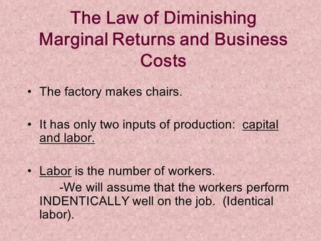 The Law of Diminishing Marginal Returns and Business Costs The factory makes chairs. It has only two inputs of production: capital and labor. Labor is.