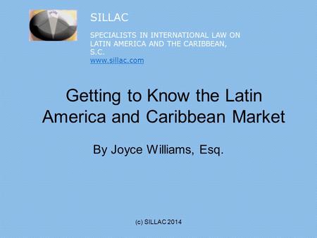 Getting to Know the Latin America and Caribbean Market By Joyce Williams, Esq. (c) SILLAC 2014 SILLAC SPECIALISTS IN INTERNATIONAL LAW ON LATIN AMERICA.