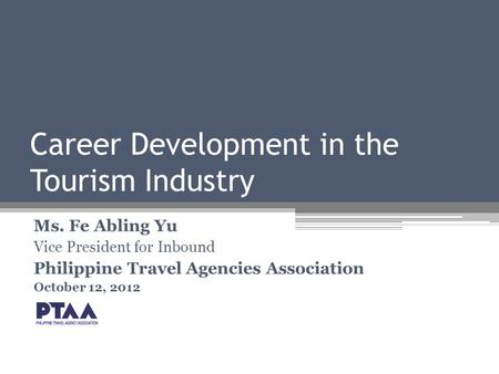 Career Development in the Tourism Industry Ms. Fe Abling Yu Vice President for Inbound Philippine Travel Agencies Association October 12, 2012.