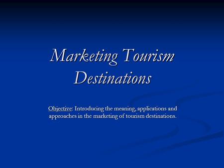 Marketing Tourism Destinations Objective: Introducing the meaning, applications and approaches in the marketing of tourism destinations.