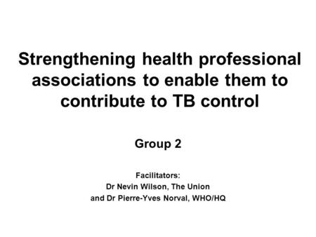 Strengthening health professional associations to enable them to contribute to TB control Group 2 Facilitators: Dr Nevin Wilson, The Union and Dr Pierre-Yves.