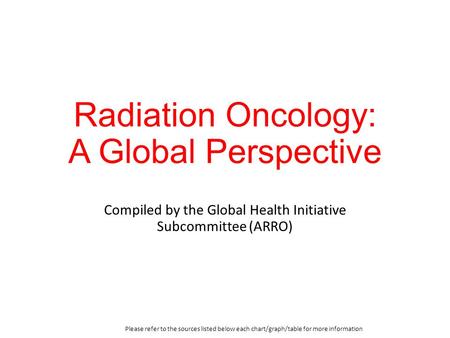 Radiation Oncology: A Global Perspective Compiled by the Global Health Initiative Subcommittee (ARRO) Please refer to the sources listed below each chart/graph/table.