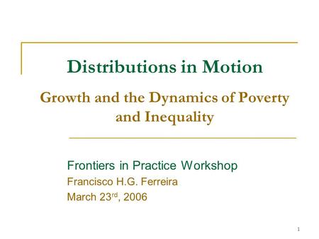1 Distributions in Motion Growth and the Dynamics of Poverty and Inequality Frontiers in Practice Workshop Francisco H.G. Ferreira March 23 rd, 2006.