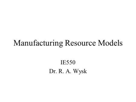 Manufacturing Resource Models IE550 Dr. R. A. Wysk.