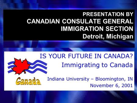 PRESENTATION BY CANADIAN CONSULATE GENERAL IMMIGRATION SECTION Detroit, Michigan IS YOUR FUTURE IN CANADA? Immigrating to Canada Indiana University – Bloomington,