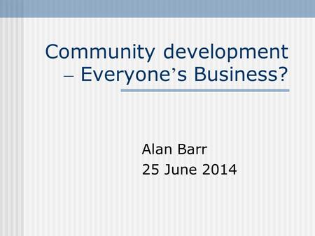 Community development – Everyone ’ s Business? Alan Barr 25 June 2014.