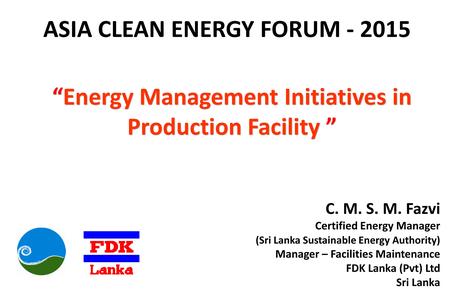 ASIA CLEAN ENERGY FORUM - 2015 “Energy Management Initiatives in Production Facility ” C. M. S. M. Fazvi Certified Energy Manager (Sri Lanka Sustainable.
