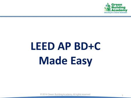 LEED AP BD+C Made Easy 1 © 2014 Green Building Academy. All rights reserved.