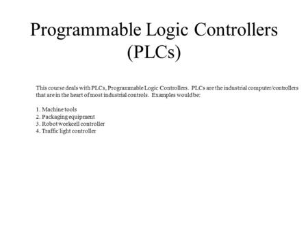 Programmable Logic Controllers (PLCs) This course deals with PLCs, Programmable Logic Controllers. PLCs are the industrial computer/controllers that are.