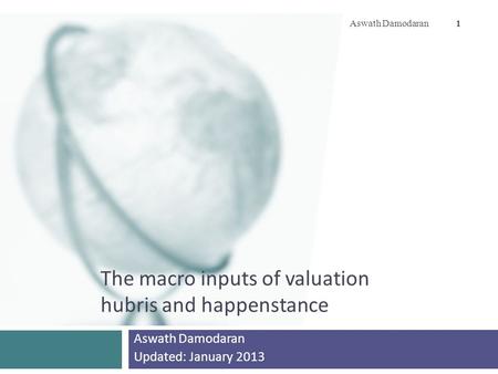 The macro inputs of valuation hubris and happenstance Aswath Damodaran Updated: January 2013 Aswath Damodaran 1.
