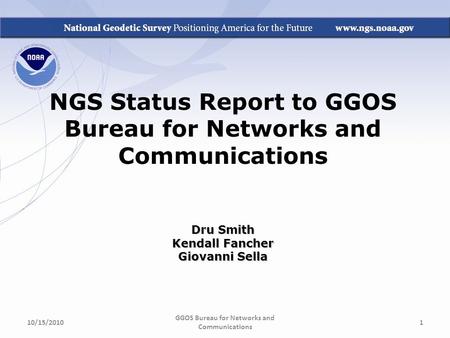 NGS Status Report to GGOS Bureau for Networks and Communications Dru Smith Kendall Fancher Giovanni Sella GGOS Bureau for Networks and Communications 10/15/20101.