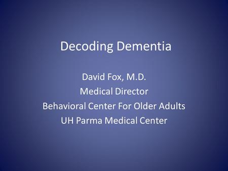 Decoding Dementia David Fox, M.D. Medical Director Behavioral Center For Older Adults UH Parma Medical Center.