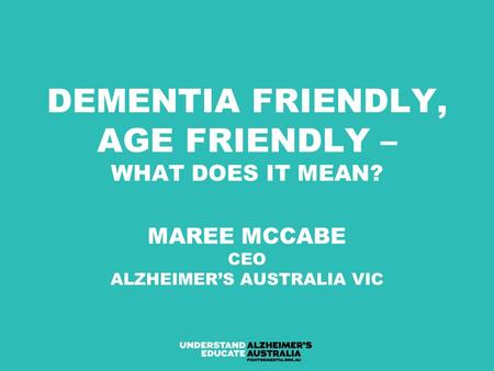 DEMENTIA FRIENDLY, AGE FRIENDLY – WHAT DOES IT MEAN? MAREE MCCABE CEO ALZHEIMER’S AUSTRALIA VIC.