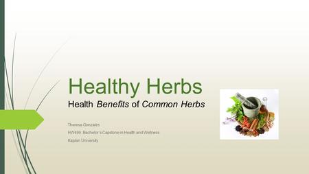 Healthy Herbs Health Benefits of Common Herbs Theresa Gonzales HW499: Bachelor’s Capstone in Health and Wellness Kaplan University.