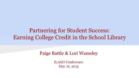 Partnering for Student Success: Earning College Credit in the School Library Paige Battle & Lori Wamsley ILAGO Conference May 16, 2015.