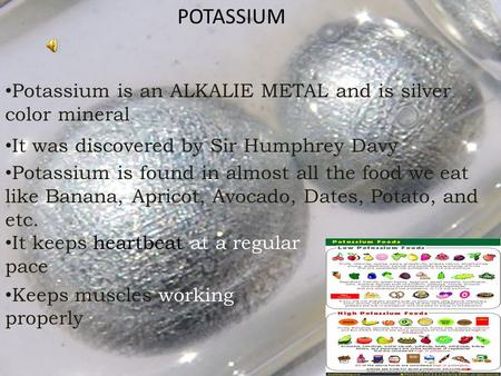 POTASSIUM Potassium is an ALKALIE METAL and is silver color mineral It was discovered by Sir Humphrey Davy Potassium is found in almost all the food we.