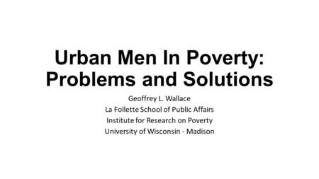 Urban Men In Poverty: Problems and Solutions Geoffrey L. Wallace La Follette School of Public Affairs Institute for Research on Poverty University of Wisconsin.