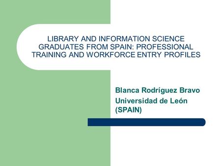 LIBRARY AND INFORMATION SCIENCE GRADUATES FROM SPAIN: PROFESSIONAL TRAINING AND WORKFORCE ENTRY PROFILES Blanca Rodríguez Bravo Universidad de León (SPAIN)