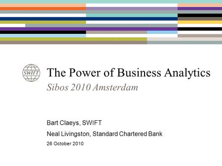 The Power of Business Analytics Sibos 2010 Amsterdam Bart Claeys, SWIFT Neal Livingston, Standard Chartered Bank 26 October 2010.