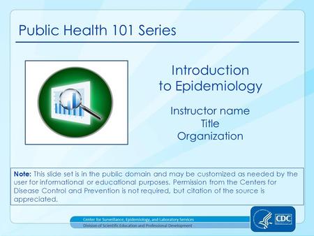 Public Health 101 Series Instructor name Title Organization Introduction to Epidemiology Note: This slide set is in the public domain and may be customized.