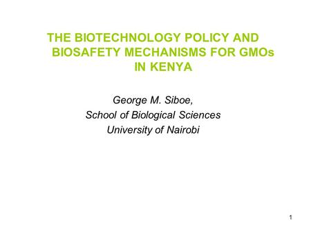 1 THE BIOTECHNOLOGY POLICY AND BIOSAFETY MECHANISMS FOR GMOs IN KENYA George M. Siboe, School of Biological Sciences University of Nairobi.