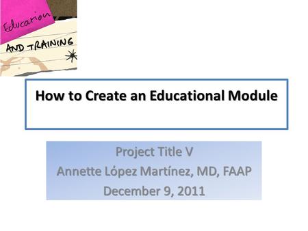 How to Create an Educational Module Project Title V Annette Lόpez Martínez, MD, FAAP December 9, 2011.