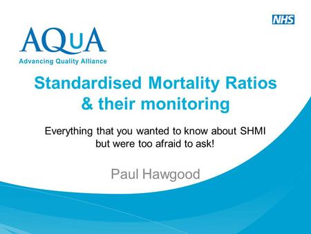 Standardised Mortality Ratios & their monitoring Paul Hawgood Everything that you wanted to know about SHMI but were too afraid to ask!