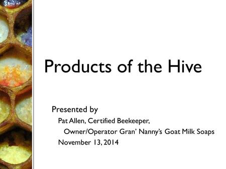 Products of the Hive Presented by Pat Allen, Certified Beekeeper, Owner/Operator Gran’ Nanny’s Goat Milk Soaps November 13, 2014.
