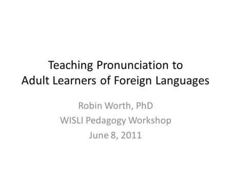 Teaching Pronunciation to Adult Learners of Foreign Languages Robin Worth, PhD WISLI Pedagogy Workshop June 8, 2011.