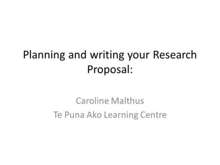 Planning and writing your Research Proposal: Caroline Malthus Te Puna Ako Learning Centre.