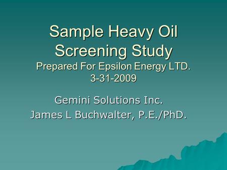 Sample Heavy Oil Screening Study Prepared For Epsilon Energy LTD. 3-31-2009 Gemini Solutions Inc. James L Buchwalter, P.E./PhD.