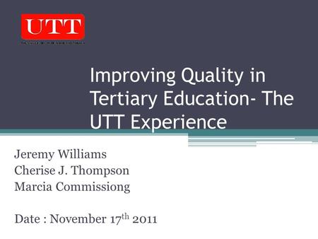 Improving Quality in Tertiary Education- The UTT Experience Jeremy Williams Cherise J. Thompson Marcia Commissiong Date : November 17 th 2011.