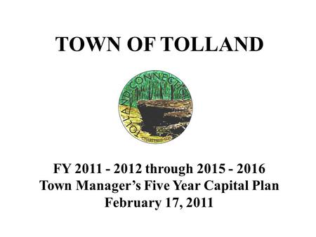 TOWN OF TOLLAND FY 2011 - 2012 through 2015 - 2016 Town Manager’s Five Year Capital Plan February 17, 2011.