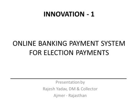 ONLINE BANKING PAYMENT SYSTEM FOR ELECTION PAYMENTS Presentation by Rajesh Yadav, DM & Collector Ajmer - Rajasthan INNOVATION - 1.