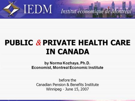 PUBLIC & PRIVATE HEALTH CARE IN CANADA before the Canadian Pension & Benefits Institute Winnipeg - June 15, 2007 by Norma Kozhaya, Ph.D. Economist, Montreal.