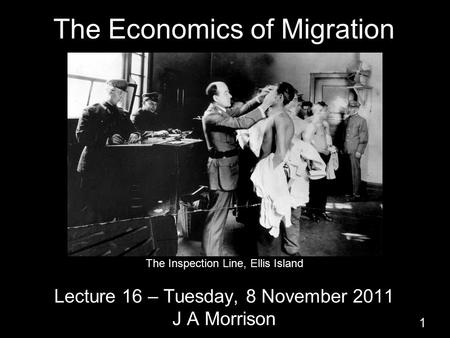 The Economics of Migration Lecture 16 – Tuesday, 8 November 2011 J A Morrison 1 The Inspection Line, Ellis Island.