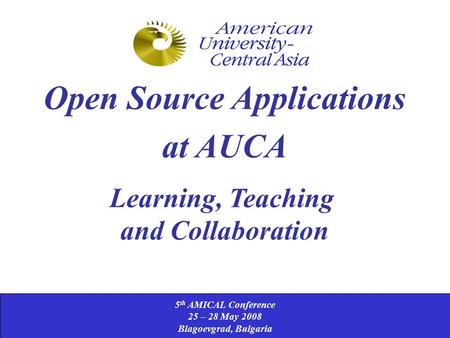 5 th AMICAL Conference 25 – 28 May 2008 Blagoevgrad, Bulgaria Open Source Applications at AUCA Learning, Teaching and Collaboration.