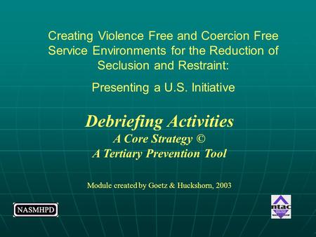 Debriefing Activities A Core Strategy © A Tertiary Prevention Tool Module created by Goetz & Huckshorn, 2003 Creating Violence Free and Coercion Free Service.
