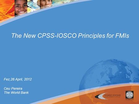 The New CPSS-IOSCO Principles for FMIs Fez,26 April, 2012 Ceu Pereira The World Bank.
