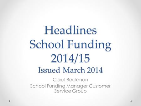 Headlines School Funding 2014/15 Issued March 2014 Carol Beckman School Funding Manager Customer Service Group.