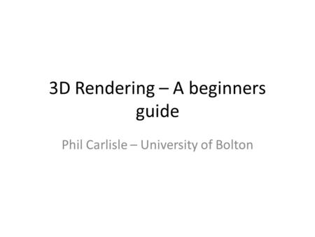 3D Rendering – A beginners guide Phil Carlisle – University of Bolton.