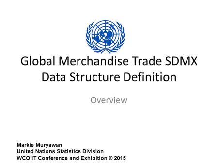 Global Merchandise Trade SDMX Data Structure Definition Overview Markie Muryawan United Nations Statistics Division WCO IT Conference and Exhibition ©