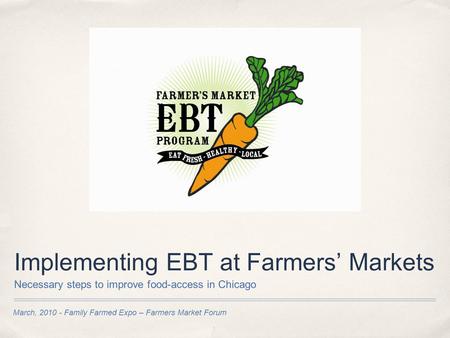 March, 2010 - Family Farmed Expo – Farmers Market Forum Implementing EBT at Farmers’ Markets Necessary steps to improve food-access in Chicago.