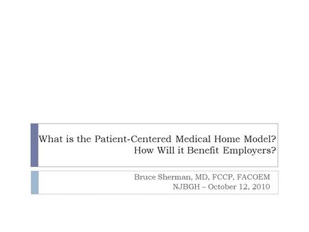 What is the Patient-Centered Medical Home Model? How Will it Benefit Employers? Bruce Sherman, MD, FCCP, FACOEM NJBGH – October 12, 2010.