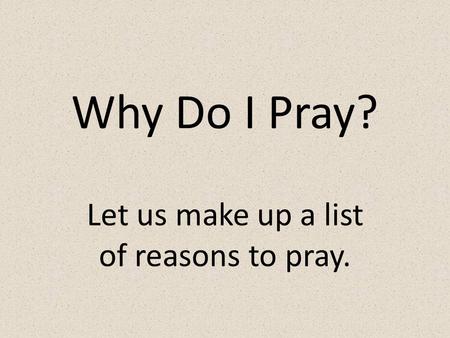 Why Do I Pray? Let us make up a list of reasons to pray.