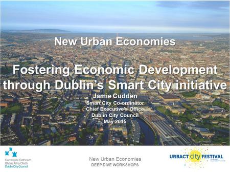 DEEP DIVE WORKSHOPS New Urban Economies Fostering Economic Development through Dublin’s Smart City initiative Jamie Cudden Smart City Co-ordinator Chief.