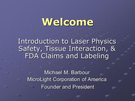 Welcome Introduction to Laser Physics Safety, Tissue Interaction, & FDA Claims and Labeling Michael M. Barbour MicroLight Corporation of America Founder.