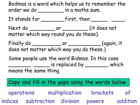 Bodmas is a word which helps us to remember the order we do ________ in a maths sum. It stands for _______ first, then _____ ____. Next do ________ or.