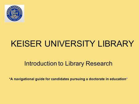 KEISER UNIVERSITY LIBRARY Introduction to Library Research *A navigational guide for candidates pursuing a doctorate in education*